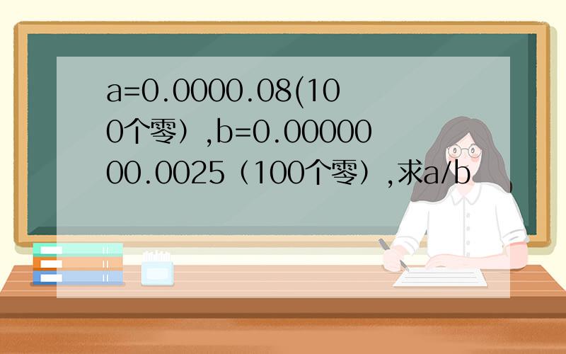 a=0.0000.08(100个零）,b=0.0000000.0025（100个零）,求a/b