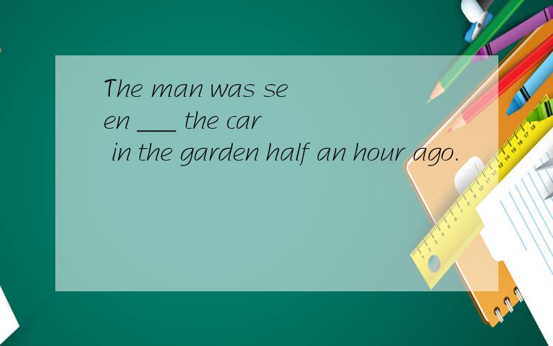 The man was seen ___ the car in the garden half an hour ago.