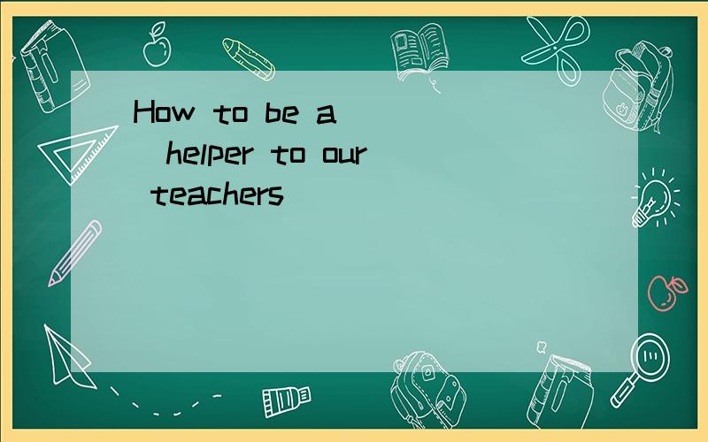 How to be a ___helper to our teachers