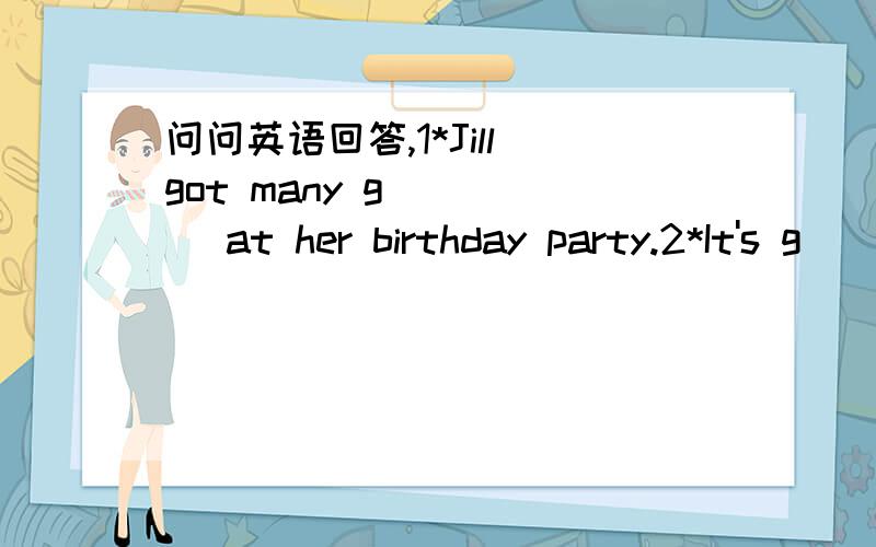 问问英语回答,1*Jill got many g_____ at her birthday party.2*It's g