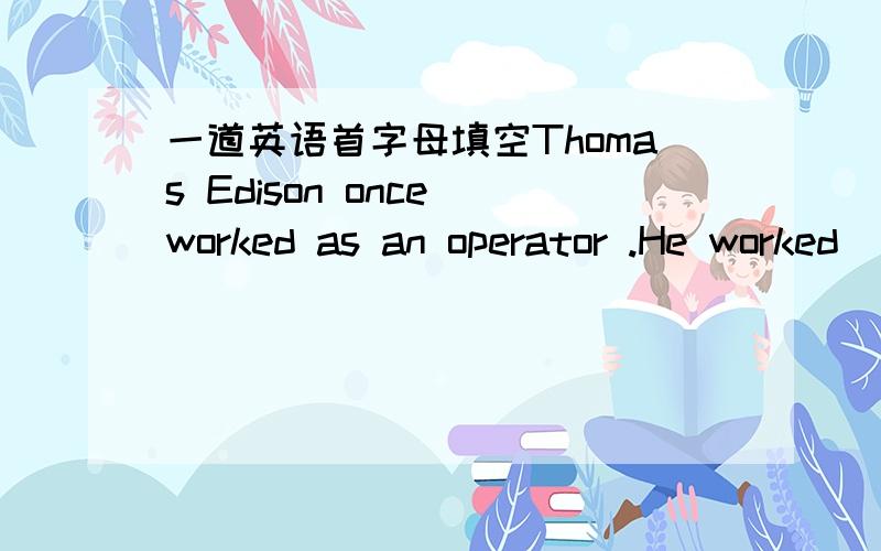 一道英语首字母填空Thomas Edison once worked as an operator .He worked