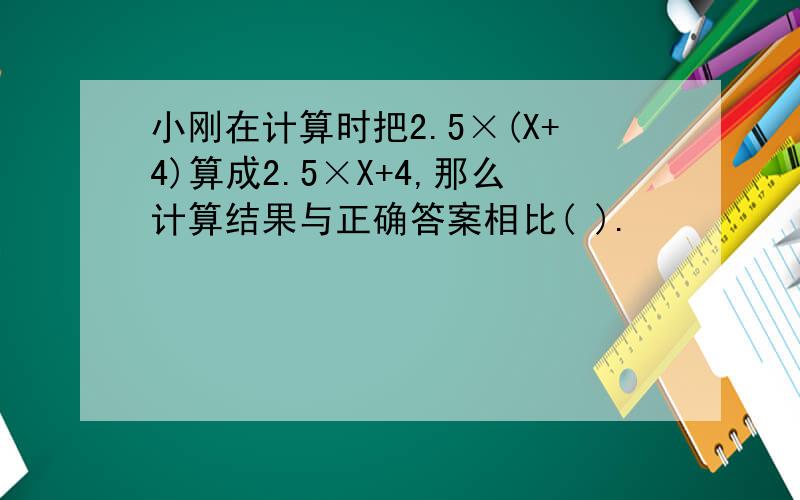 小刚在计算时把2.5×(X+4)算成2.5×X+4,那么计算结果与正确答案相比( ).
