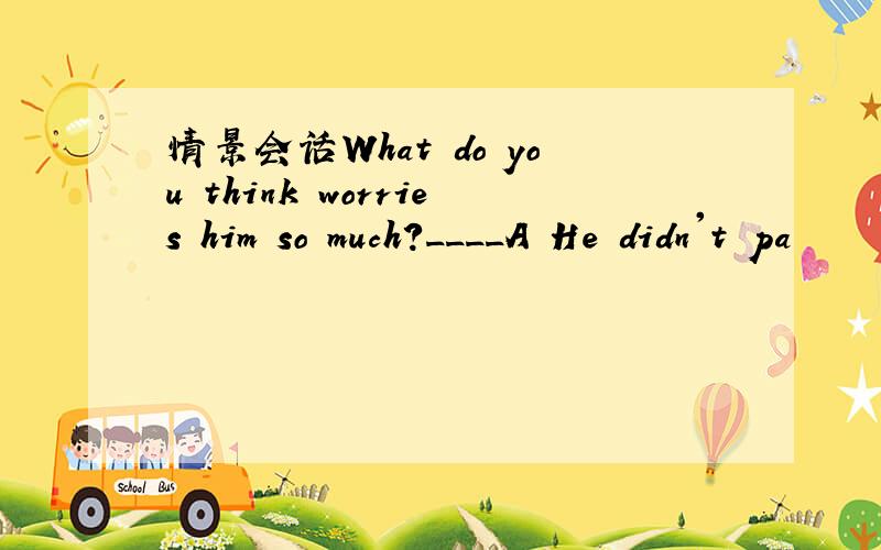 情景会话What do you think worries him so much?____A He didn't pa