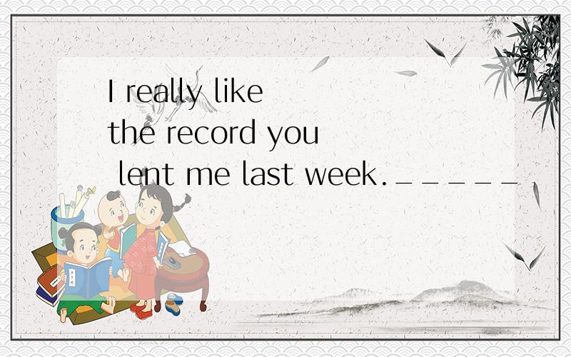 I really like the record you lent me last week._____