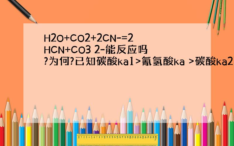 H2O+CO2+2CN-=2HCN+CO3 2-能反应吗?为何?已知碳酸ka1>氰氢酸ka >碳酸ka2