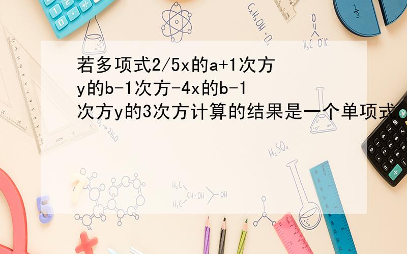 若多项式2/5x的a+1次方y的b-1次方-4x的b-1次方y的3次方计算的结果是一个单项式,则a的2次方-3b的值为