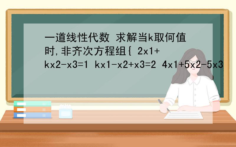 一道线性代数 求解当k取何值时,非齐次方程组{ 2x1+kx2-x3=1 kx1-x2+x3=2 4x1+5x2-5x3