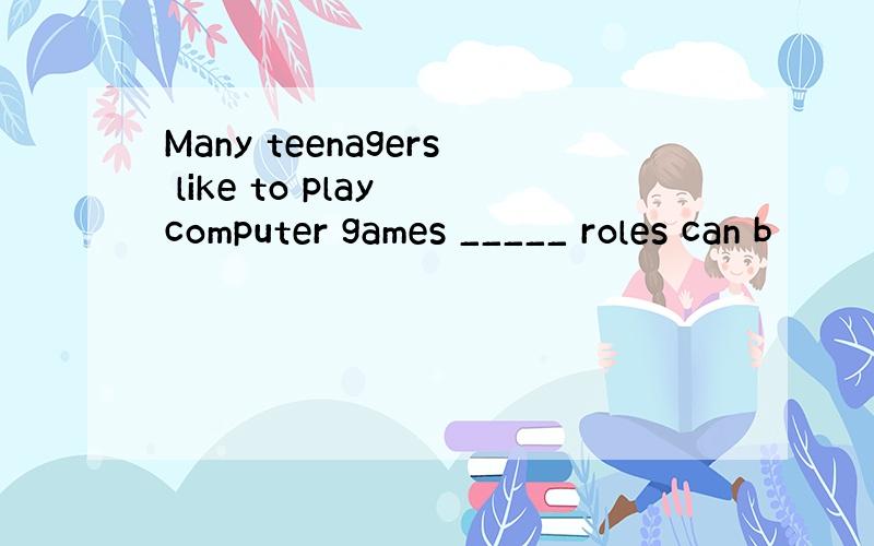 Many teenagers like to play computer games _____ roles can b