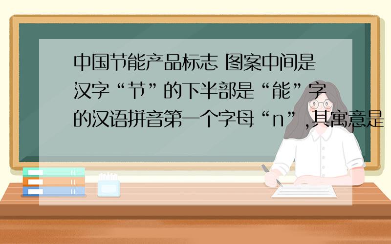 中国节能产品标志 图案中间是汉字“节”的下半部是“能”字的汉语拼音第一个字母“n”,其寓意是（ ）,此图整体图案为蓝色,
