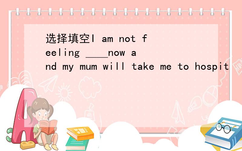 选择填空I am not feeling ＿＿now and my mum will take me to hospit