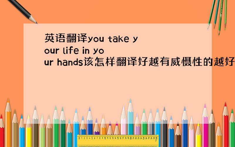 英语翻译you take your life in your hands该怎样翻译好越有威慑性的越好