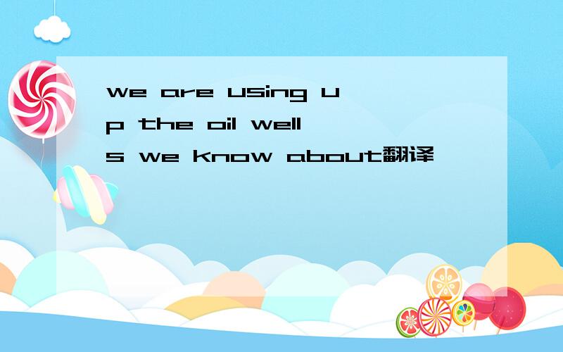 we are using up the oil wells we know about翻译