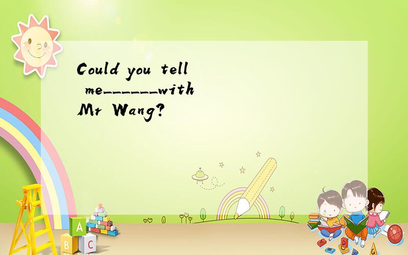 Could you tell me______with Mr Wang?