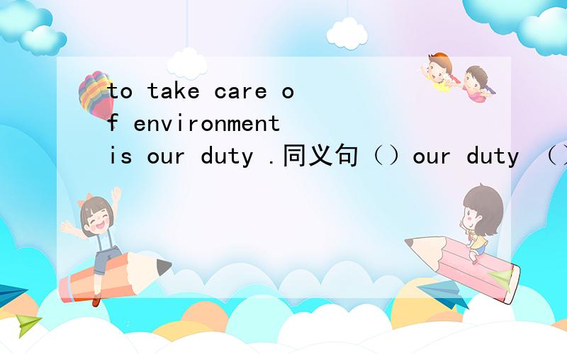 to take care of environment is our duty .同义句（）our duty （） （）