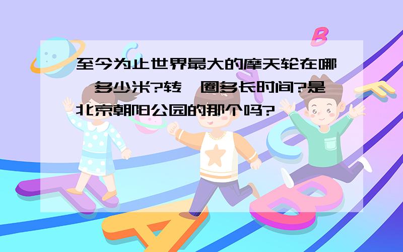 至今为止世界最大的摩天轮在哪,多少米?转一圈多长时间?是北京朝阳公园的那个吗?