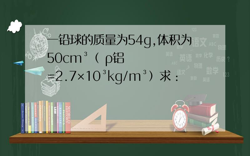 一铅球的质量为54g,体积为50cm³（ ρ铝=2.7×10³kg/m³）求：