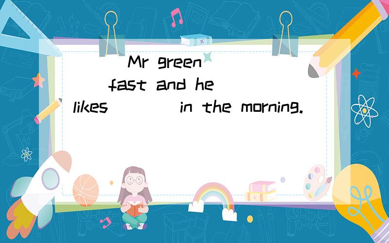 ( ) Mr green ___fast and he likes____in the morning.