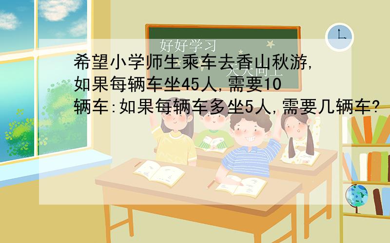 希望小学师生乘车去香山秋游,如果每辆车坐45人,需要10辆车:如果每辆车多坐5人,需要几辆车? 这道应用题怎么做?