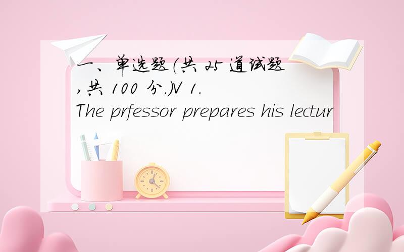 一、单选题（共 25 道试题,共 100 分.）V 1.The prfessor prepares his lectur