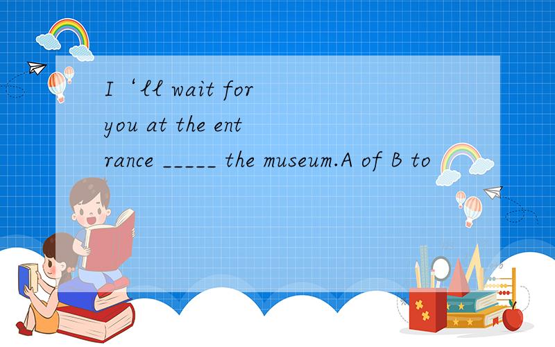 I‘ll wait for you at the entrance _____ the museum.A of B to