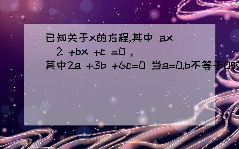 已知关于x的方程,其中 ax^2 +bx +c =0 ,其中2a +3b +6c=0 当a=0,b不等于0时,求方程的根