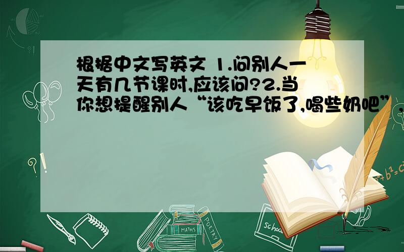 根据中文写英文 1.问别人一天有几节课时,应该问?2.当你想提醒别人“该吃早饭了,喝些奶吧”,应该怎么说
