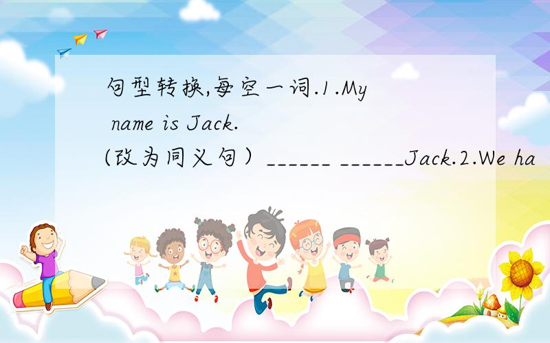 句型转换,每空一词.1.My name is Jack.(改为同义句）______ ______Jack.2.We ha