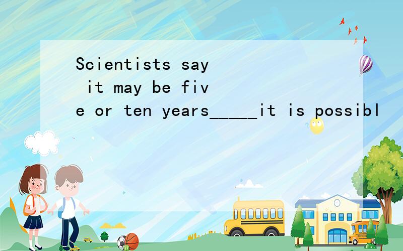 Scientists say it may be five or ten years_____it is possibl