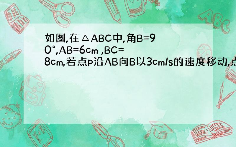 如图,在△ABC中,角B=90°,AB=6cm ,BC=8cm,若点p沿AB向B以3cm/s的速度移动,点Q从B沿BC向