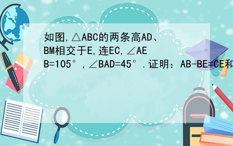 如图,△ABC的两条高AD、BM相交于E,连EC,∠AEB=105°,∠BAD=45°.证明：AB-BE=CE和AM-C