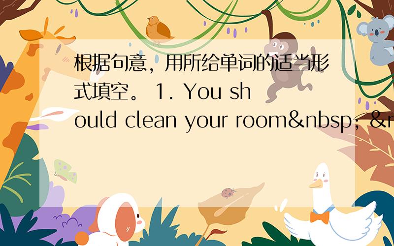 根据句意，用所给单词的适当形式填空。 1. You should clean your room   