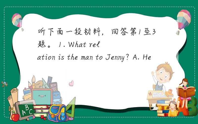 听下面一段材料，回答第1至3题。 1. What relation is the man to Jenny? A. He