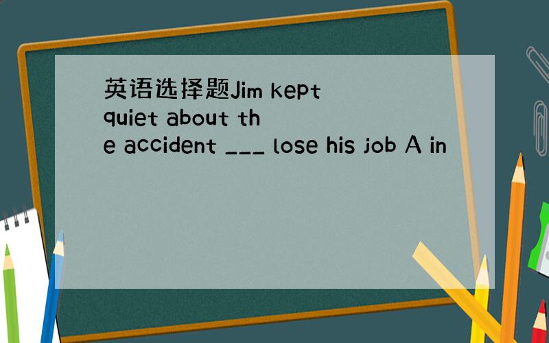 英语选择题Jim kept quiet about the accident ___ lose his job A in