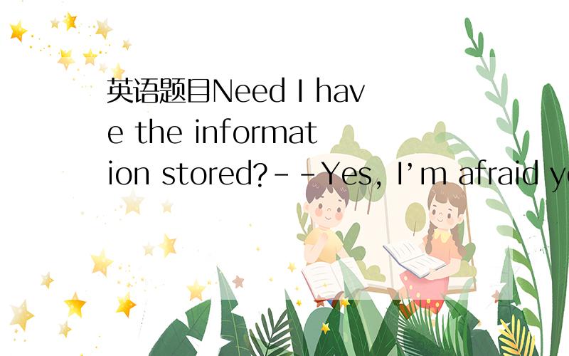英语题目Need I have the information stored?--Yes, I’m afraid you