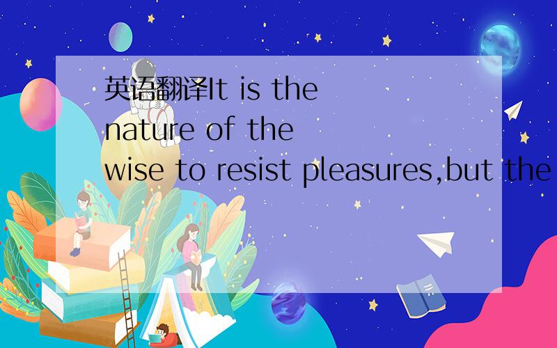 英语翻译It is the nature of the wise to resist pleasures,but the
