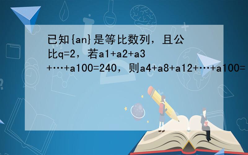 已知{an}是等比数列，且公比q=2，若a1+a2+a3+…+a100=240，则a4+a8+a12+…+a100=（