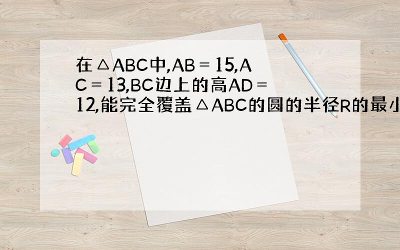 在△ABC中,AB＝15,AC＝13,BC边上的高AD＝12,能完全覆盖△ABC的圆的半径R的最小值为_________