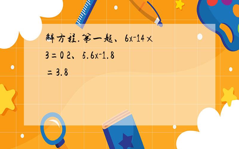 解方程.第一题、6x-14×3=0 2、5.6x-1.8=3.8
