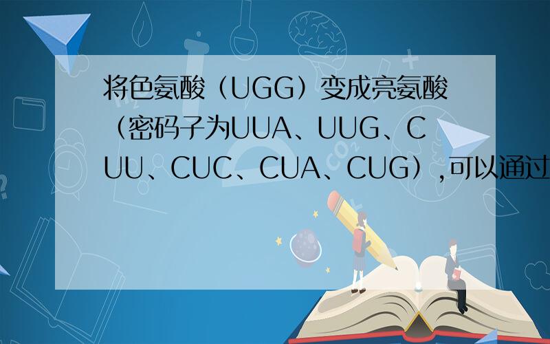 将色氨酸（UGG）变成亮氨酸（密码子为UUA、UUG、CUU、CUC、CUA、CUG）,可以通过改变DNA模板链上的一个