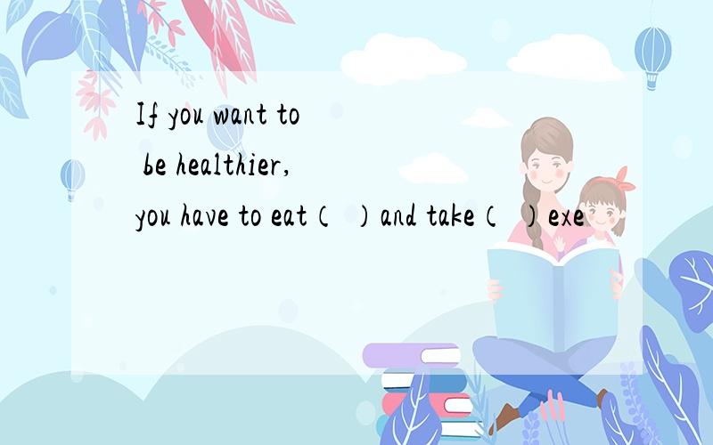 If you want to be healthier,you have to eat（ ）and take（ ）exe