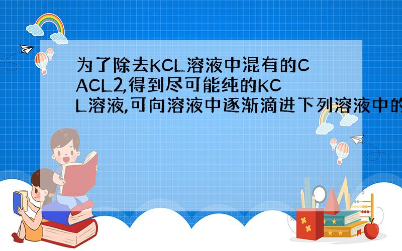 为了除去KCL溶液中混有的CACL2,得到尽可能纯的KCL溶液,可向溶液中逐渐滴进下列溶液中的
