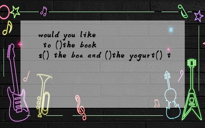 would you like to ()the books() the box and ()the yogurt() t