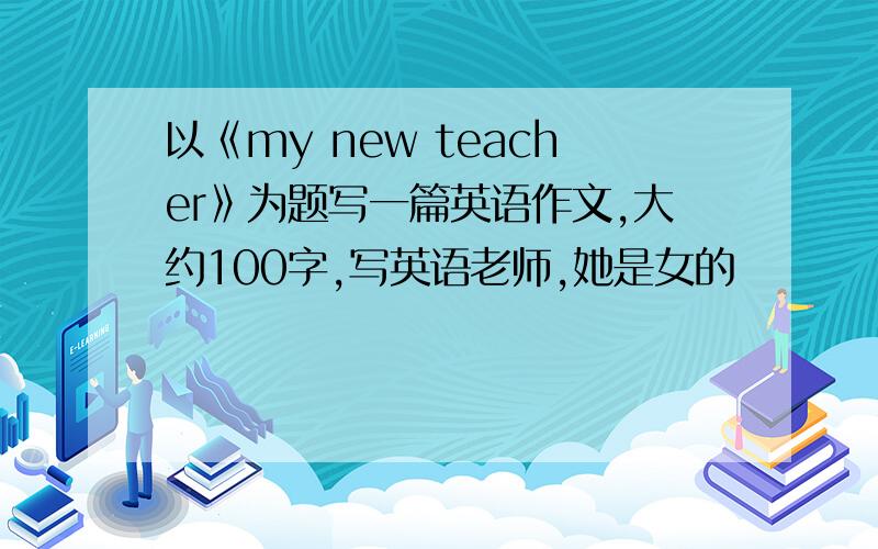 以《my new teacher》为题写一篇英语作文,大约100字,写英语老师,她是女的