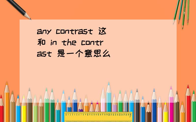 any contrast 这和 in the contrast 是一个意思么