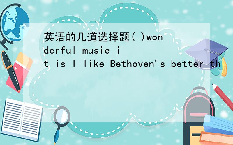 英语的几道选择题( )wonderful music it is I like Bethoven's better th