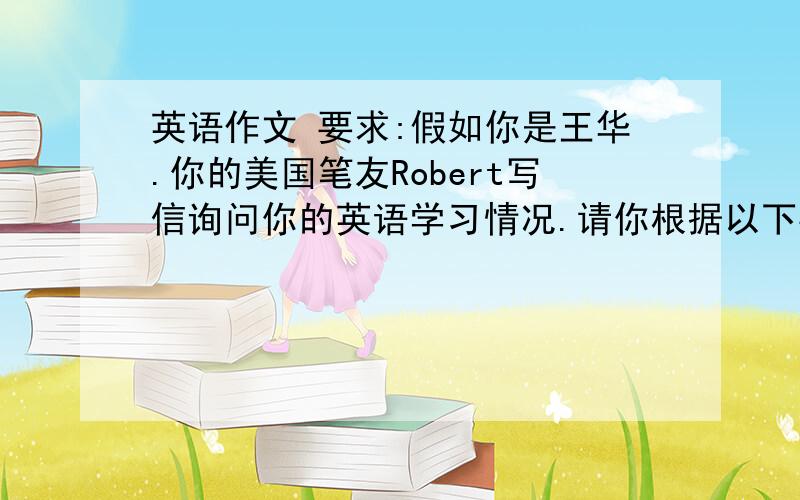 英语作文 要求:假如你是王华.你的美国笔友Robert写信询问你的英语学习情况.请你根据以下要点回信.并邀请他