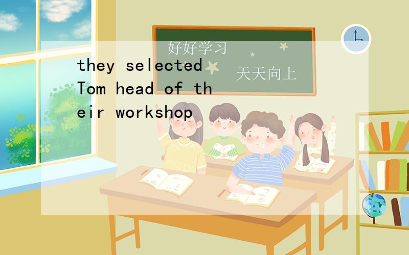they selected Tom head of their workshop