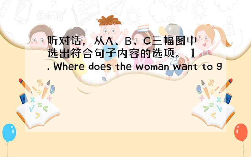 听对话，从A、B、C三幅图中选出符合句子内容的选项。 1. Where does the woman want to g