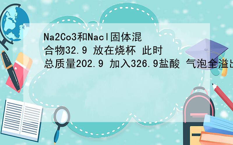 Na2Co3和Nacl固体混合物32.9 放在烧杯 此时总质量202.9 加入326.9盐酸 气泡全溢出称总质量521