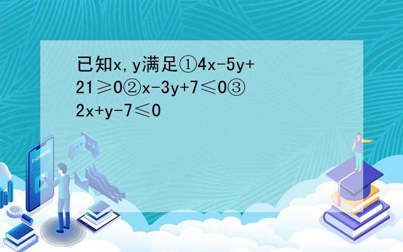 已知x,y满足①4x-5y+21≥0②x-3y+7≤0③2x+y-7≤0